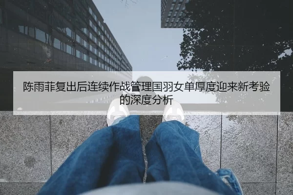 陈雨菲复出后连续作战管理国羽女单厚度迎来新考验的深度分析
