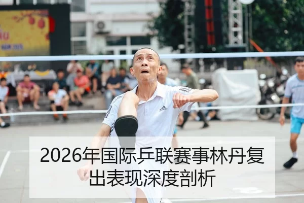 2026年国际乒联赛事林丹复出表现深度剖析