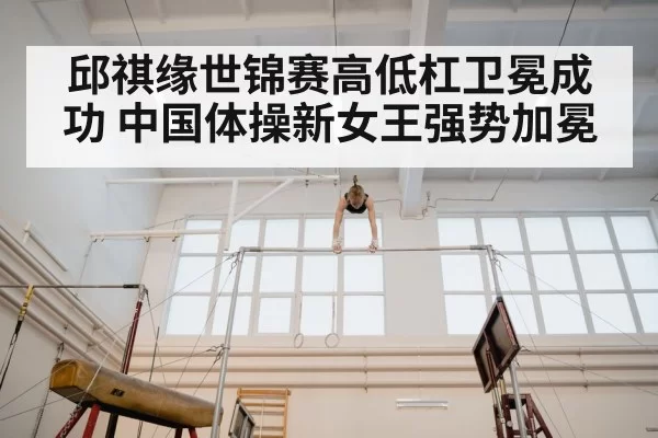 邱祺缘世锦赛高低杠卫冕成功 中国体操新女王强势加冕