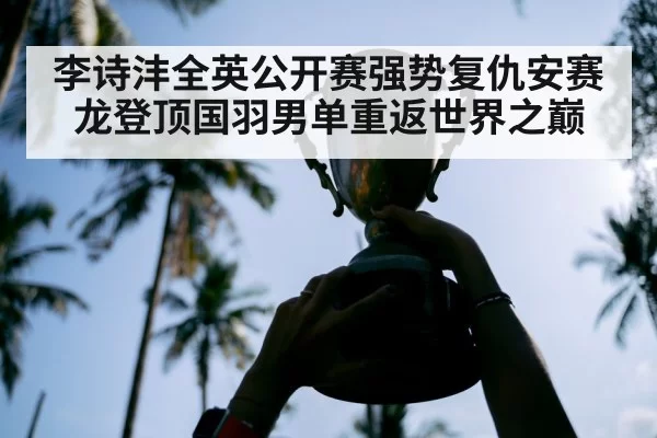 李诗沣全英公开赛强势复仇安赛龙登顶国羽男单重返世界之巅