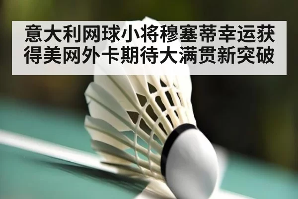 意大利网球小将穆塞蒂幸运获得美网外卡期待大满贯新突破
