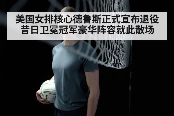 美国女排核心德鲁斯正式宣布退役 昔日卫冕冠军豪华阵容就此散场