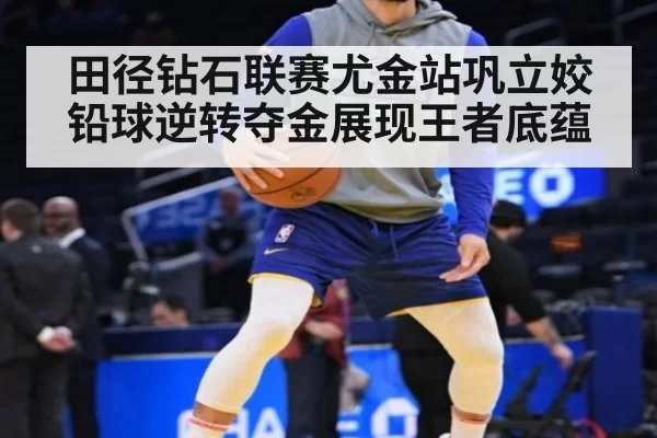 田径钻石联赛尤金站巩立姣铅球逆转夺金展现王者底蕴