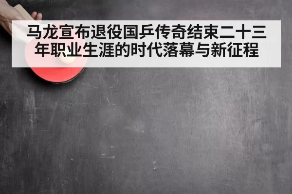 马龙宣布退役国乒传奇结束二十三年职业生涯的时代落幕与新征程