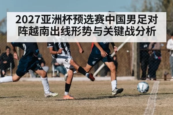 2027亚洲杯预选赛中国男足对阵越南出线形势与关键战分析